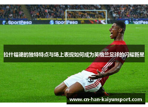 拉什福德的独特特点与场上表现如何成为英格兰足球的闪耀新星