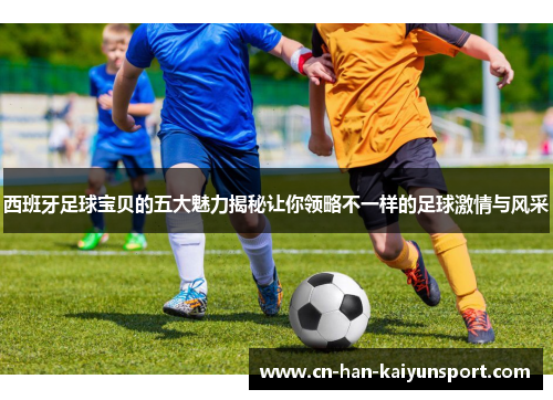 西班牙足球宝贝的五大魅力揭秘让你领略不一样的足球激情与风采