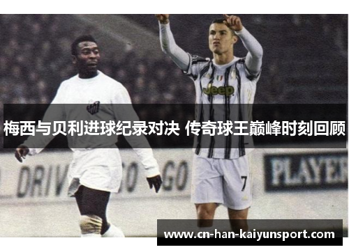 梅西与贝利进球纪录对决 传奇球王巅峰时刻回顾 梅西与贝利进球纪录对决 传奇球王巅峰时刻回顾