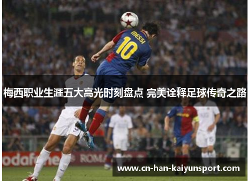 梅西职业生涯五大高光时刻盘点 完美诠释足球传奇之路 梅西职业生涯五大高光时刻盘点 完美诠释足球传奇之路