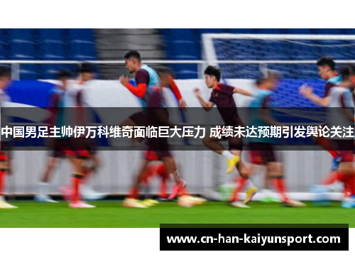 中国男足主帅伊万科维奇面临巨大压力 成绩未达预期引发舆论关注 中国男足主帅伊万科维奇面临巨大压力 成绩未达预期引发舆论关注