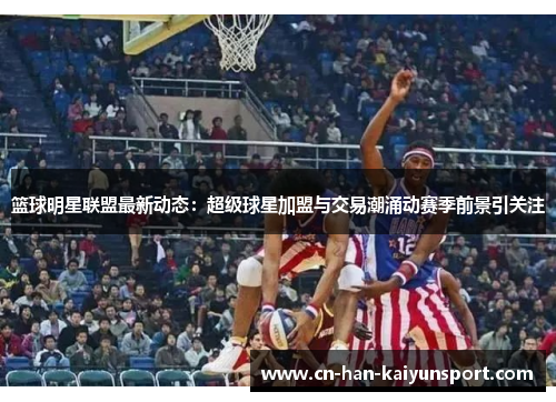 篮球明星联盟最新动态：超级球星加盟与交易潮涌动赛季前景引关注