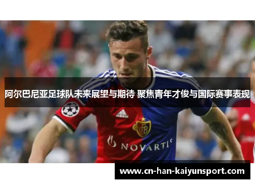 阿尔巴尼亚足球队未来展望与期待 聚焦青年才俊与国际赛事表现 阿尔巴尼亚足球队未来展望与期待 聚焦青年才俊与国际赛事表现